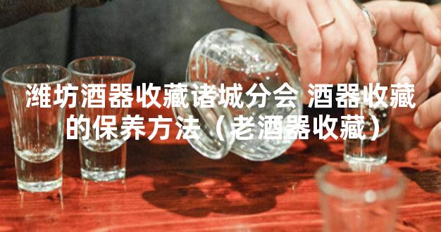 潍坊酒器收藏诸城分会 酒器收藏的保养方法（老酒器收藏）